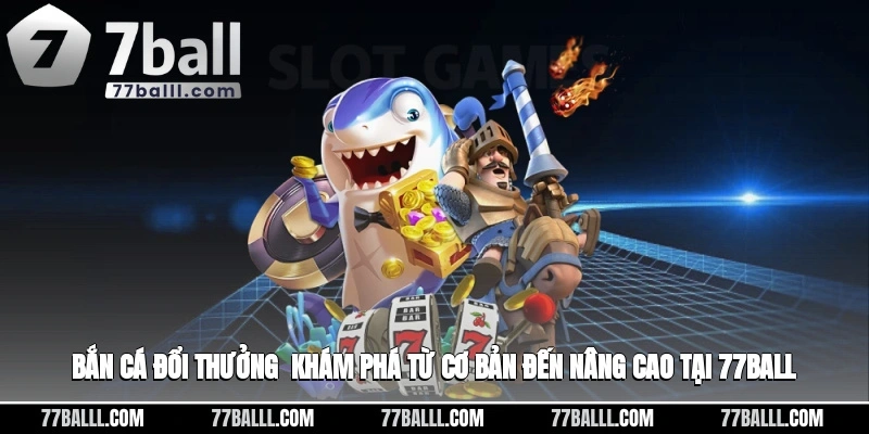 Bắn Cá Đổi Thưởng - Khám Phá Từ Cơ Bản Đến Nâng Cao Tại 77ball